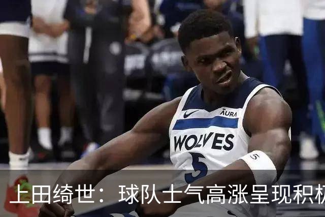 上田绮世：球队士气高涨呈现积极氛围，能以良好的状态迎接首战