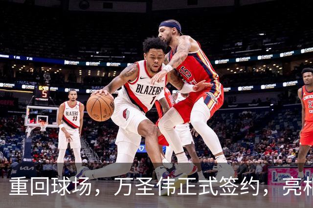 重回球场，万圣伟正式签约，亮相新岗位，薪酬曝光，杜锋祝福